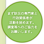 まず防災の専門家と行政関係者が活動を始めます。調査等へのご協力をお願いします。
